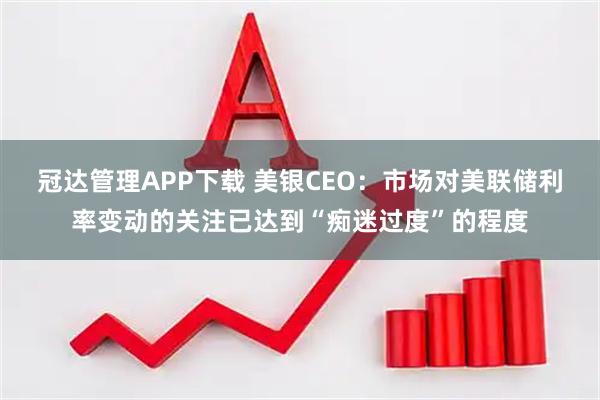 冠达管理APP下载 美银CEO：市场对美联储利率变动的关注已达到“痴迷过度”的程度