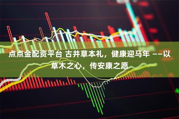 点点金配资平台 古井草本礼，健康迎马年 ——以草木之心，传安康之愿