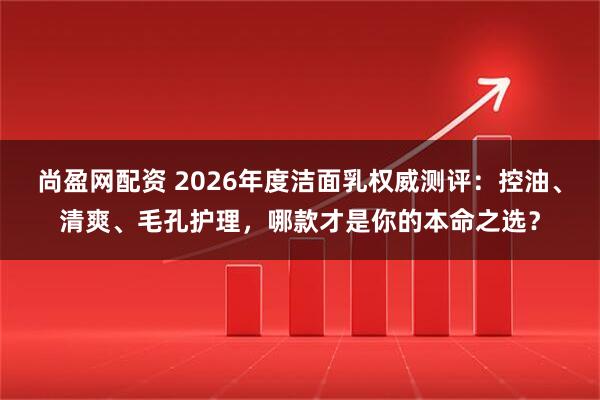 尚盈网配资 2026年度洁面乳权威测评：控油、清爽、毛孔护理，哪款才是你的本命之选？