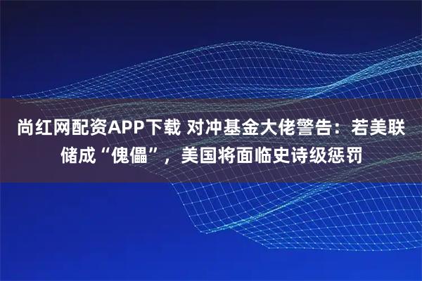 尚红网配资APP下载 对冲基金大佬警告：若美联储成“傀儡”，美国将面临史诗级惩罚