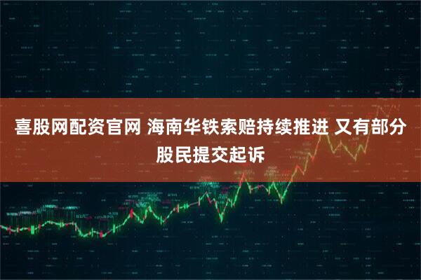 喜股网配资官网 海南华铁索赔持续推进 又有部分股民提交起诉
