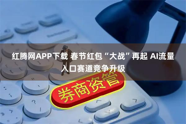 红腾网APP下载 春节红包“大战”再起 AI流量入口赛道竞争升级