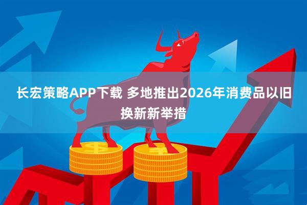 长宏策略APP下载 多地推出2026年消费品以旧换新新举措