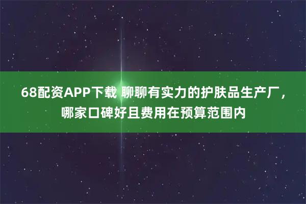 68配资APP下载 聊聊有实力的护肤品生产厂，哪家口碑好且费用在预算范围内