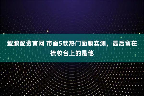 鲲鹏配资官网 市面5款热门面膜实测，最后留在梳妆台上的是他