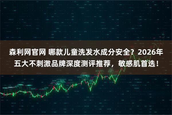 森利网官网 哪款儿童洗发水成分安全？2026年五大不刺激品牌深度测评推荐，敏感肌首选！