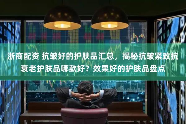 浙商配资 抗皱好的护肤品汇总，揭秘抗皱紧致抗衰老护肤品哪款好？效果好的护肤品盘点